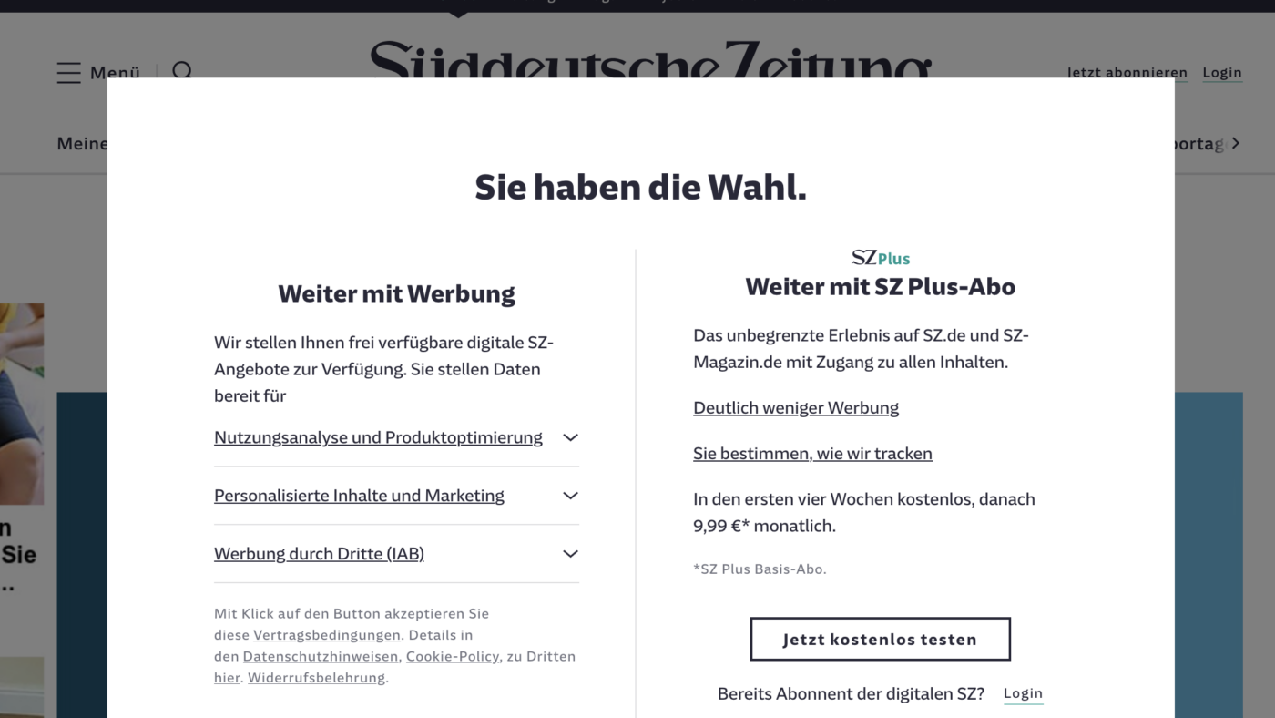 Haben wir die Wahl? Diese grafisch-inhaltliche Abfrage zu Cookies auf sueddeutsche.de ist nach unserer Meinung etwas irreführend. Es geht eben nicht nur darum, ob ein Leser mit Werbung die Artikel lesen möchte, sondern vor allem darum, sich die Zustimmung einzuholen zum Platzieren von Cookies für Kunden. Das ist zweierlei, wird aber nicht grafisch deutlich genug gemacht. Da hilft auch nicht, dass man dann drunter noch kurz erläutert was man meint. Es geht eben primär nicht um "Weiter mit Werbung", sondern primär um "Weiter mit Cookies zum Werbeverkauf!", bzw. "Weiter mit Cookies zu Ihrem Nutzungsdaten-Weiterverkauf".